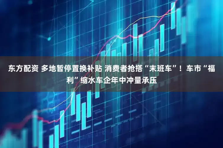 东方配资 多地暂停置换补贴 消费者抢搭“末班车”！车市“福利”缩水车企年中冲量承压