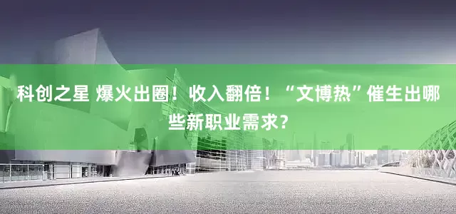 科创之星 爆火出圈！收入翻倍！“文博热”催生出哪些新职业需求？