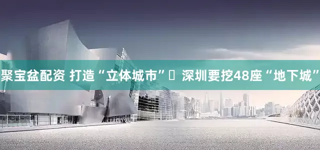聚宝盆配资 打造“立体城市” 深圳要挖48座“地下城”