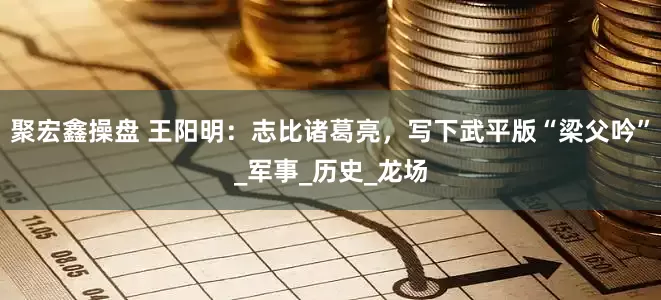 聚宏鑫操盘 王阳明：志比诸葛亮，写下武平版“梁父吟”_军事_历史_龙场