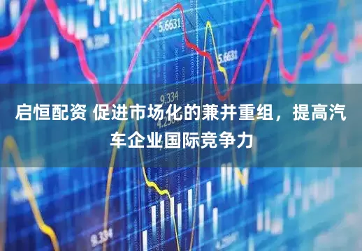 启恒配资 促进市场化的兼并重组，提高汽车企业国际竞争力