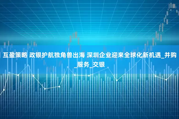 互盈策略 政银护航独角兽出海 深圳企业迎来全球化新机遇_并购_服务_交银