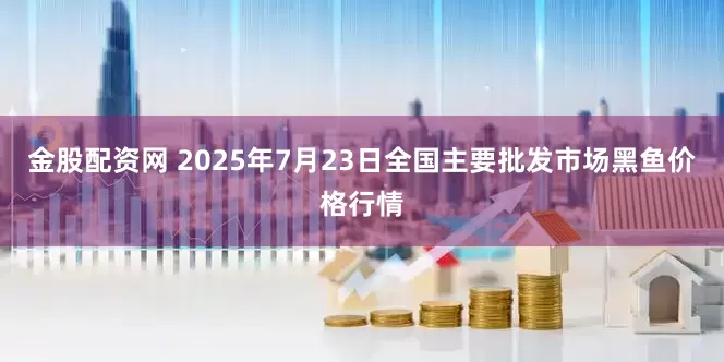 金股配资网 2025年7月23日全国主要批发市场黑鱼价格行情