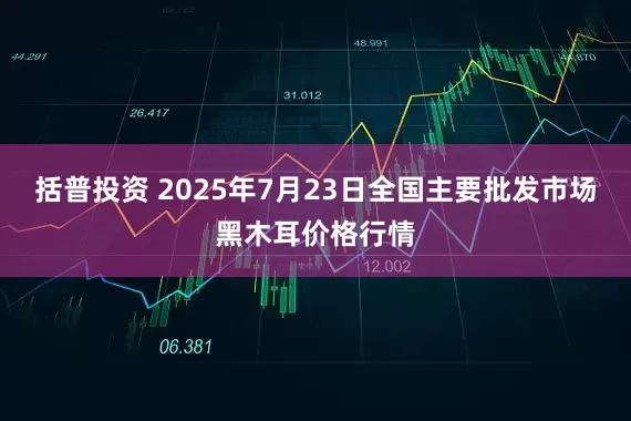 括普投资 2025年7月23日全国主要批发市场黑木耳价格行情