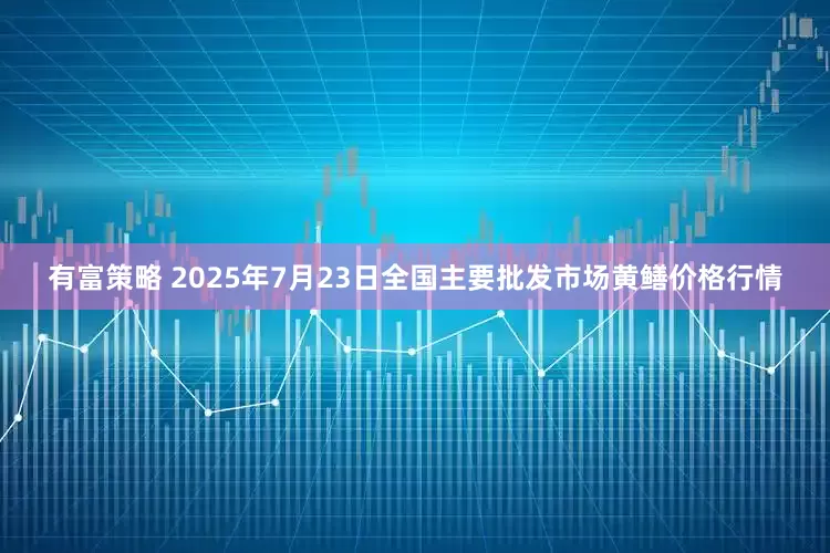 有富策略 2025年7月23日全国主要批发市场黄鳝价格行情