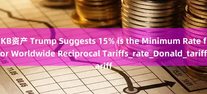 KB资产 Trump Suggests 15% is the Minimum Rate for Worldwide Reciprocal Tariffs_rate_Donald_tariff