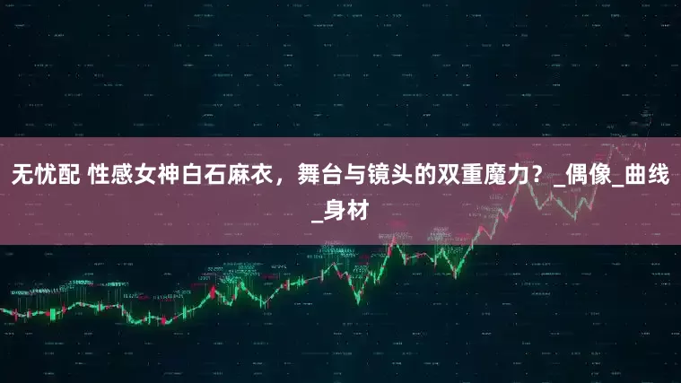 无忧配 性感女神白石麻衣，舞台与镜头的双重魔力？_偶像_曲线_身材