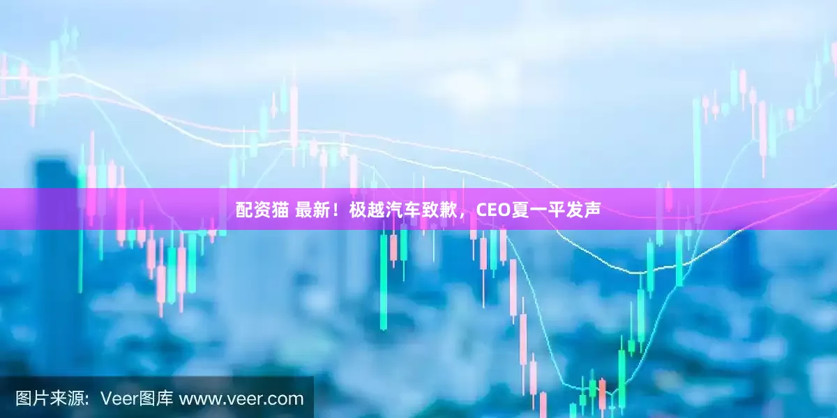 配资猫 最新！极越汽车致歉，CEO夏一平发声