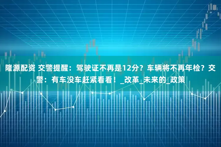 隆源配资 交警提醒：驾驶证不再是12分？车辆将不再年检？交警：有车没车赶紧看看！_改革_未来的_政策