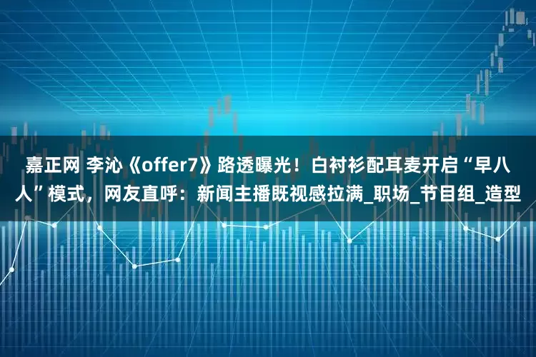 嘉正网 李沁《offer7》路透曝光！白衬衫配耳麦开启“早八人”模式，网友直呼：新闻主播既视感拉满_职场_节目组_造型