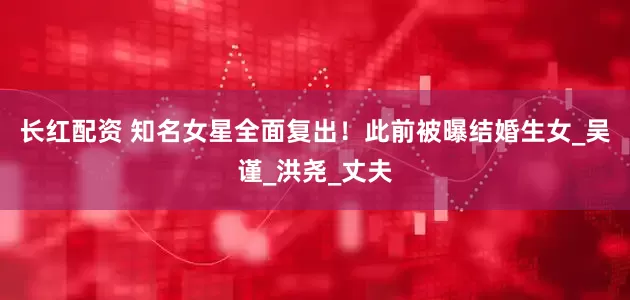 长红配资 知名女星全面复出！此前被曝结婚生女_吴谨_洪尧_丈夫