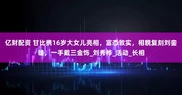 亿财配资 甘比携16岁大女儿亮相，富态敦实，相貌复刻刘銮雄，一手戴三金饰_刘秀桦_活动_长相