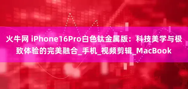 火牛网 iPhone16Pro白色钛金属版：科技美学与极致体验的完美融合_手机_视频剪辑_MacBook