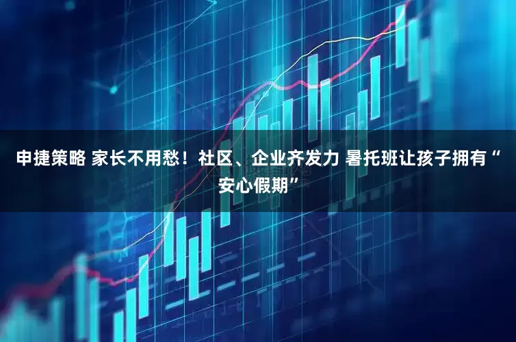 申捷策略 家长不用愁！社区、企业齐发力 暑托班让孩子拥有“安心假期”
