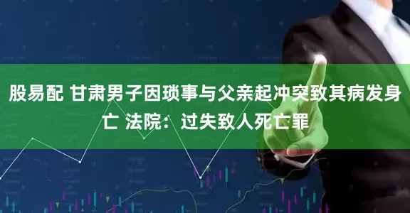 股易配 甘肃男子因琐事与父亲起冲突致其病发身亡 法院：过失致人死亡罪
