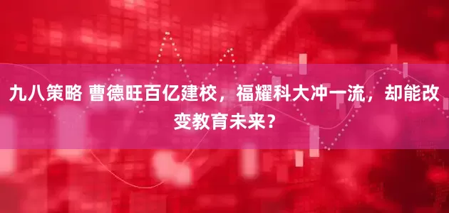 九八策略 曹德旺百亿建校，福耀科大冲一流，却能改变教育未来？