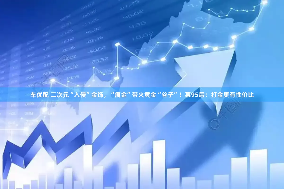 车优配 二次元“入侵”金饰，“痛金”带火黄金“谷子”！某95后：打金更有性价比