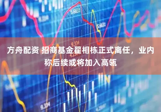方舟配资 招商基金翟相栋正式离任，业内称后续或将加入高瓴