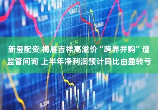 新玺配资 梅雁吉祥高溢价“跨界并购”遭监管问询 上半年净利润预计同比由盈转亏