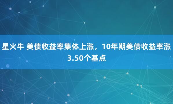 星火牛 美债收益率集体上涨，10年期美债收益率涨3.50个基点