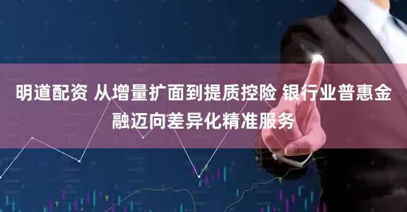 明道配资 从增量扩面到提质控险 银行业普惠金融迈向差异化精准服务