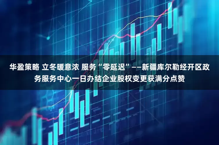 华盈策略 立冬暖意浓 服务“零延迟”——新疆库尔勒经开区政务服务中心一日办结企业股权变更获满分点赞