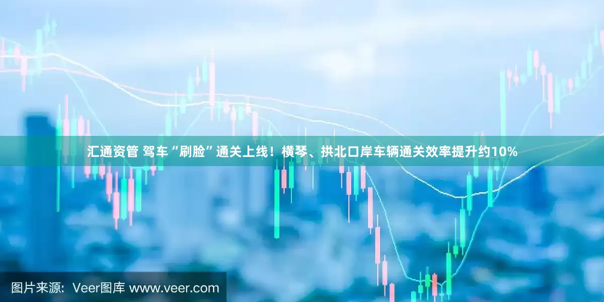汇通资管 驾车“刷脸”通关上线！横琴、拱北口岸车辆通关效率提升约10%