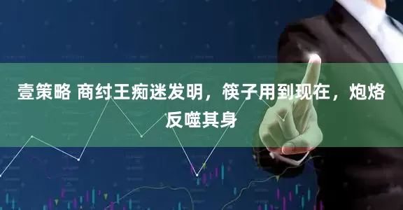 壹策略 商纣王痴迷发明，筷子用到现在，炮烙反噬其身
